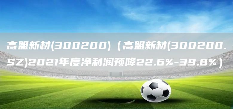 高盟新材(300200)（高盟新材(300200.SZ)2021年度凈利潤(rùn)預(yù)降22.6%-39.8%）(圖1)