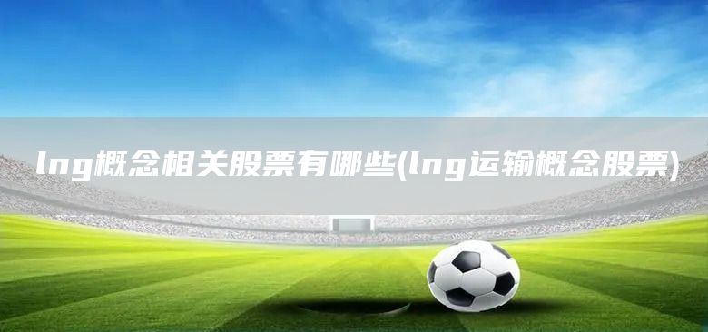 lng概念相關(guān)股票有哪些(lng運輸概念股票)(圖1)