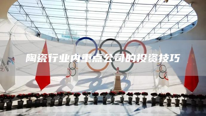 陶瓷行業(yè)內(nèi)重點(diǎn)公司的投資技巧(圖1)
