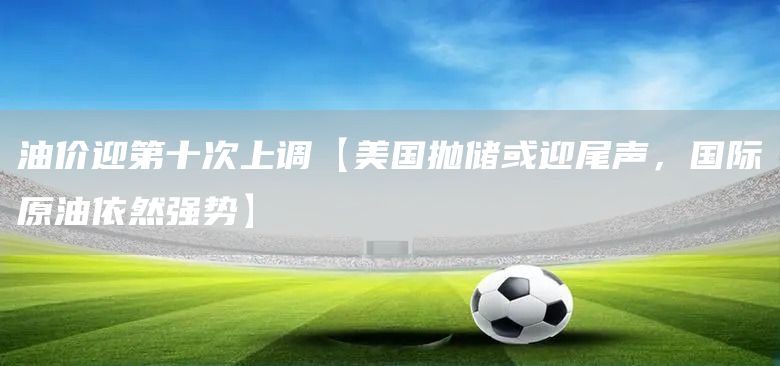 油價迎第十次上調【美國拋儲或迎尾聲，國際原油依然強勢】(圖1)