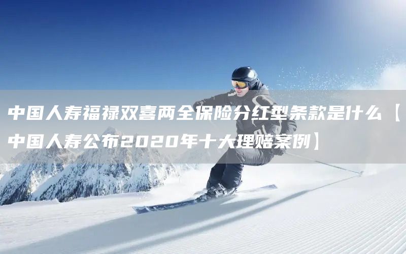 中國人壽福祿雙喜兩全保險(xiǎn)分紅型條款是什么【中國人壽公布2020年十大理賠案例】(圖1)